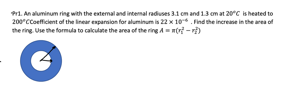 •Pr1. An aluminum ring with the external and internal radiuses 3.1 cm and 1.3 cm at 20°C is heated to
200°CCoefficient of the linear expansion for aluminum is 22 × 10-6 . Find the increase in the area of
the ring. Use the formula to calculate the area of the ring A = 1(r{ – r)
