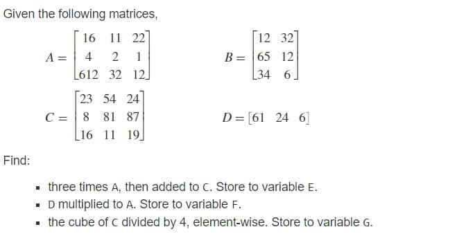 Given the following matrices,
16 11 22
12 32
B = 65 12
[34 6]
A =
4
2
1
L612 32 12]
23 54 24
C = | 8 81 87
[16 11 19]
D= [61 24 6]
Find:
• three times A, then added to C. Store to variable E.
• D multiplied to A. Store to variable F.
the cube of c divided by 4, element-wise. Store to variable G.
