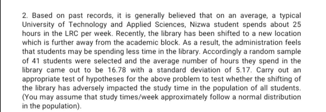 2. Based on past records, it is generally believed that on an average, a typical
University of Technology and Applied Sciences, Nizwa student spends about 25
hours in the LRC per week. Recently, the library has been shifted to a new location
which is further away from the academic block. As a result, the administration feels
that students may be spending less time in the library. Accordingly a random sample
of 41 students were selected and the average number of hours they spend in the
library came out to be 16.78 with a standard deviation of 5.17. Carry out an
appropriate test of hypotheses for the above problem to test whether the shifting of
the library has adversely impacted the study time in the population of all students.
(You may assume that study times/week approximately follow a normal distribution
in the population).
