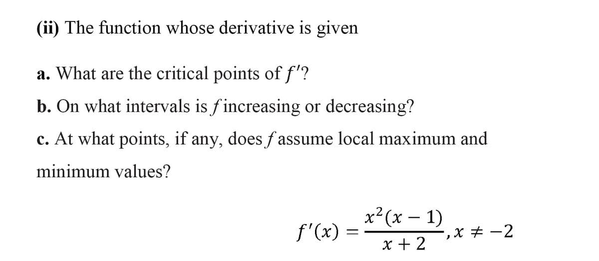 (ii) The function whose derivative is given
a. What are the critical points of f'?
b. On what intervals is fincreasing or decreasing?
c. At what points, if any, does fassume local maximum and
minimum values?
х? (х — 1)
f'(x) :
, х # —2
x + 2
