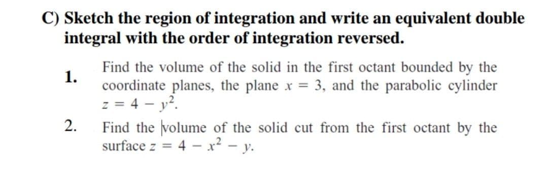 C) Sketch the region of integration and write an equivalent double
integral with the order of integration reversed.
1.
Find the volume of the solid in the first octant bounded by the
coordinate planes, the plane x = 3, and the parabolic cylinder
z = 4 - y²
2.
Find the volume of the solid cut from the first octant by the
surface z
= 4 - x² - y.
=