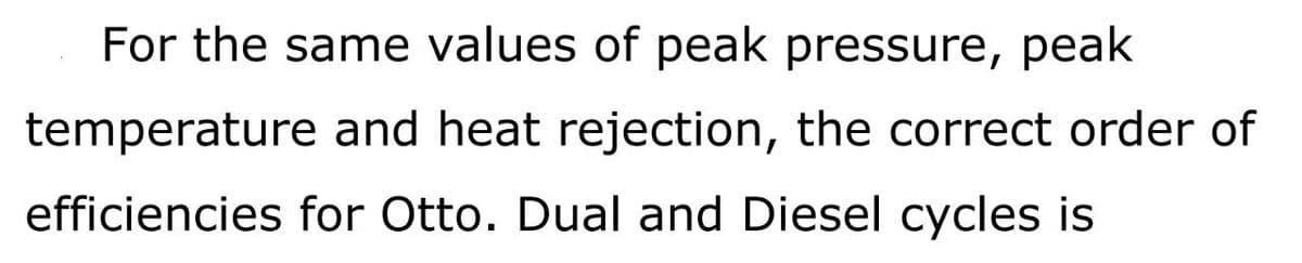 For the same values of peak pressure, peak
temperature and heat rejection, the correct order of
efficiencies for Otto. Dual and Diesel cycles is