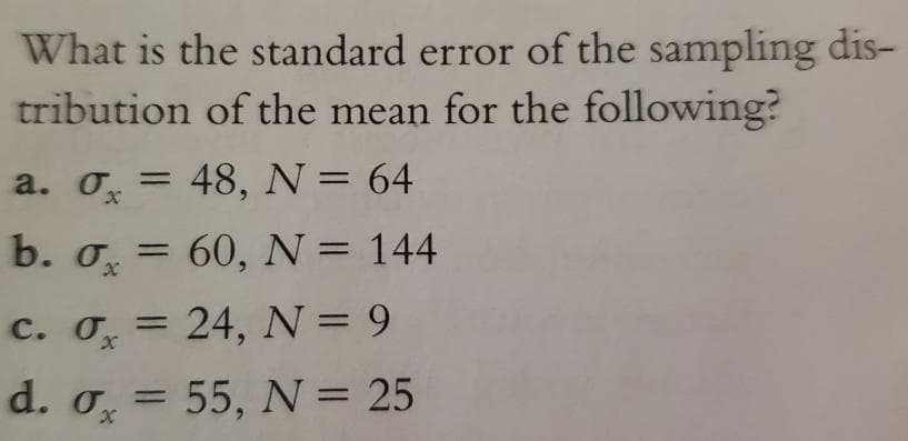 What is the standard error of the sampling dis-
tribution of the mean for the following?
a. o, = 48, N= 64
b. o, =
60, N = 144
c. O, =
d. o, =
24, N = 9
%3D
55, N = 25
