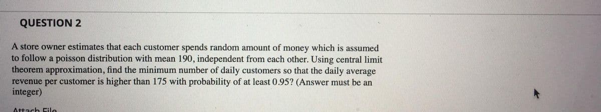 QUESTION 2
A store owner estimates that each customer spends random amount of money which is assumed
to follow a poisson distribution with mean 190, independent from each other. Using central limit
theorem approximation, find the minimum number of daily customers so that the daily average
revenue per customer is higher than 175 with probability of at least 0.95? (Answer must be an
integer)
Attach Eile

