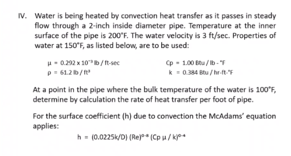 IV. Water is being heated by convection heat transfer as it passes in steady
flow through a 2-inch inside diameter pipe. Temperature at the inner
surface of the pipe is 200°F. The water velocity is 3 ft/sec. Properties of
water at 150°F, as listed below, are to be used:
H = 0.292 x 103 Ib /ft-sec
p = 61.2 lb / ft
p = 1.00 Btu / Ib - °F
k = 0.384 Btu / hr-ft-"F
At a point in the pipe where the bulk temperature of the water is 100°F,
determine by calculation the rate of heat transfer per foot of pipe.
For the surface coefficient (h) due to convection the McAdams' equation
applies:
h = (0.0225k/D) (Re)0•* (Cp µ / k)04
