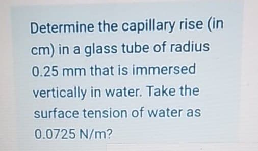 Determine the capillary rise (in
cm) in a glass tube of radius
0.25 mm that is immersed
vertically in water. Take the
surface tension of water as
0.0725 N/m?
