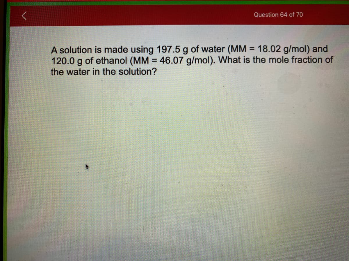 Question 64 of 70
A solution is made using 197.5 g of water (MM = 18.02 g/mol) and
120.0 g of ethanol (MM = 46.07 g/mol). What is the mole fraction of
the water in the solution?