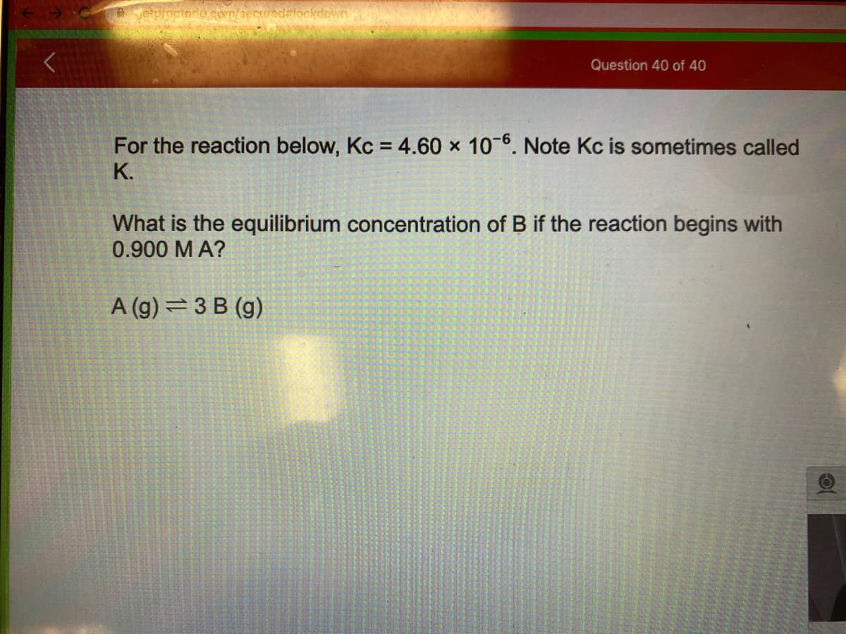 ctono com/securedlockdown
Question 40 of 40
For the reaction below, Kc = 4.60 x 10 6. Note Kc is sometimes called
K.
What is the equilibrium concentration of B if the reaction begins with
0.900 M A?
A (g) =3 B (g)
