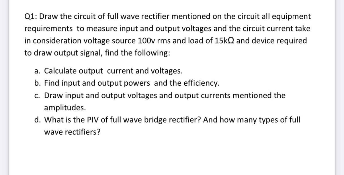 Q1: Draw the circuit of full wave rectifier mentioned on the circuit all equipment
requirements to measure input and output voltages and the circuit current take
in consideration voltage source 100v rms and load of 15k2 and device required
to draw output signal, find the following:
a. Calculate output current and voltages.
b. Find input and output powers and the efficiency.
c. Draw input and output voltages and output currents mentioned the
amplitudes.
d. What is the PIV of full wave bridge rectifier? And how many types of full
wave rectifiers?
