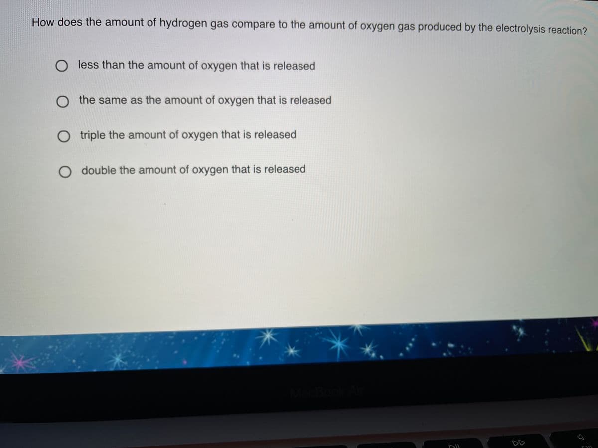How does the amount of hydrogen gas compare to the amount of oxygen gas produced by the electrolysis reaction?
O less than the amount of oxygen that is released
O the same as the amount of oxygen that is released
O triple the amount of oxygen that is released
O double the amount of oxygen that is released
MacBook
DD
