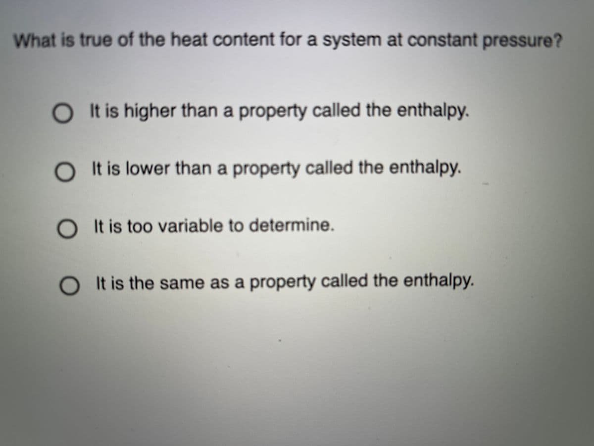 What is true of the heat content for a system at constant pressure?
OI t is higher than a property called the enthalpy.
It is lower than a property called the enthalpy.
O It is too variable to determine.
O t is the same as a property called the enthalpy.
