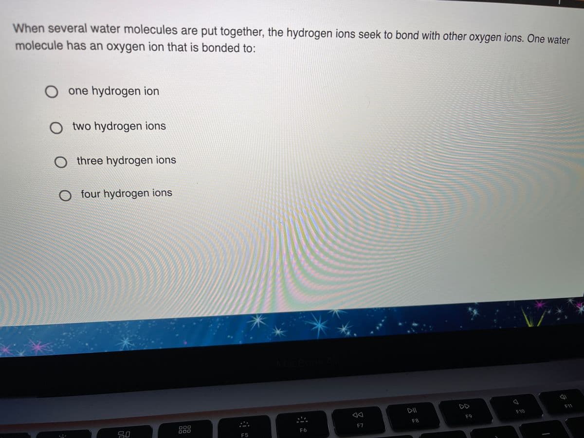 When several water molecules are put together, the hydrogen ions seek to bond with other oxygen ions. One water
molecule has an oxygen ion that is bonded to:
O one hydrogen ion
O two hydrogen ions
three hydrogen ions
O four hydrogen ions
DD
F11
F10
000
000
F9
F8
F7
F6
F5
