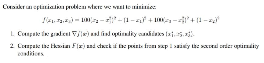 Consider an optimization problem where we want to minimize:
f (x1, 22, L3) = 100(x2 – a})² + (1 – x1)² + 100(x3 – x3)² + (1 – x2)?
1. Compute the gradient Vf(x) and find optimality candidates (x¡, x;, x3).
2. Compute the Hessian F(x) and check if the points from step 1 satisfy the second order optimality
conditions.
