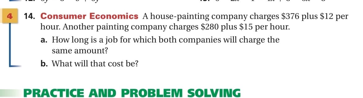 4
14. Consumer Economics A house-painting company charges $376 plus $12 per
hour. Another painting company charges $280 plus $15 per hour.
a. How long is a job for which both companies will charge the
same amount?
b. What will that cost be?
PRACTICE AND PROBLEM SOLVING