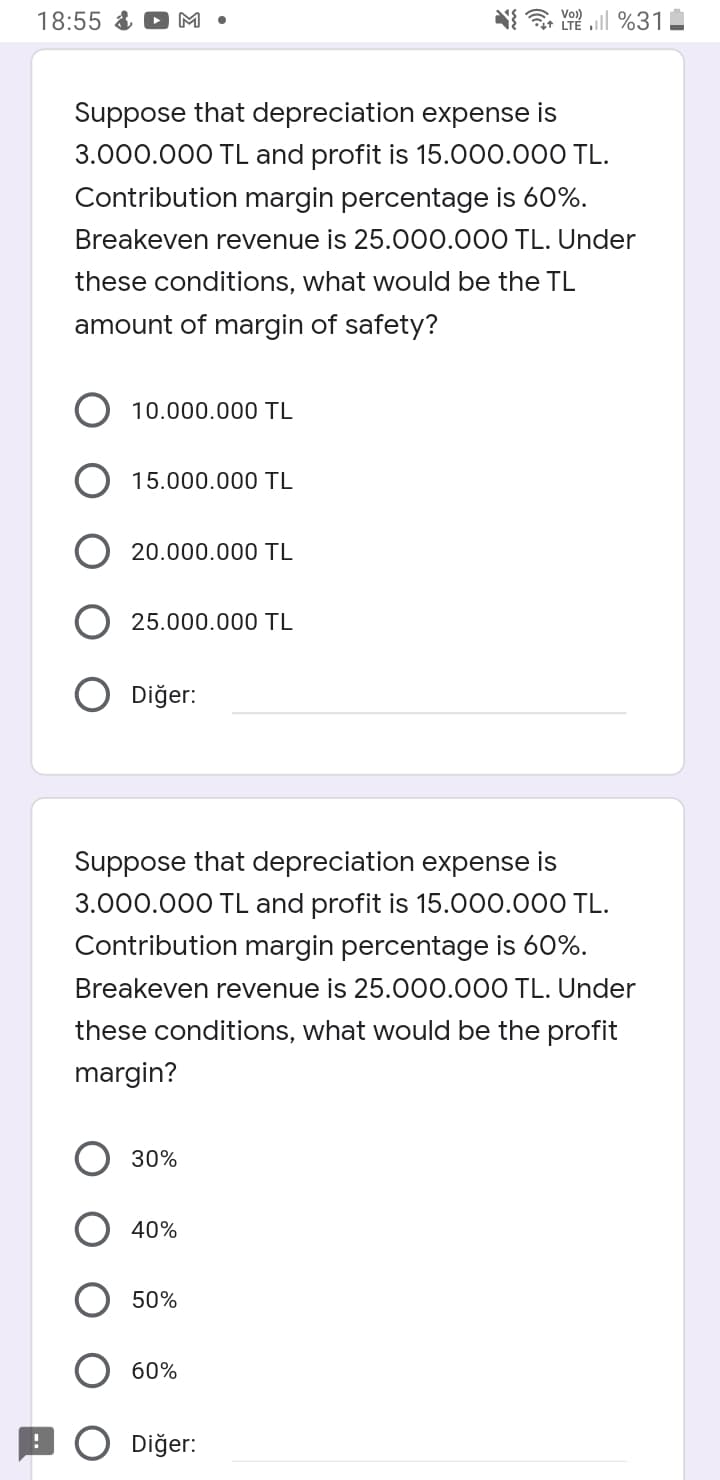 Vo)
18:55 &
M •
LTE l %31
Suppose that depreciation expense is
3.000.000 TL and profit is 15.000.000 TL.
Contribution margin percentage is 60%.
Breakeven revenue is 25.000.000 TL. Under
these conditions, what would be the TL
amount of margin of safety?
10.000.000 TL
15.000.000 TL
20.000.000 TL
25.000.000 TL
O Diğer:
Suppose that depreciation expense is
3.000.000 TL and profit is 15.000.000 TL.
Contribution margin percentage is 60%.
Breakeven revenue is 25.000.000 TL. Under
these conditions, what would be the profit
margin?
30%
40%
50%
60%
Diğer:
