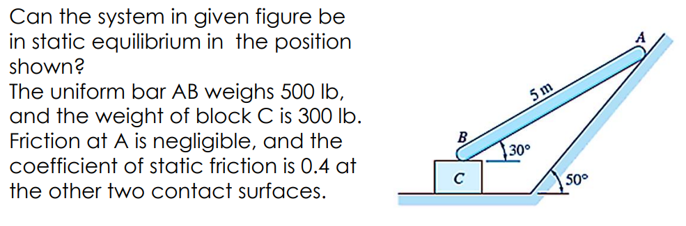 Can the system in given figure be
in static equilibrium in the position
shown?
The uniform bar AB weighs 500 lb,
and the weight of block C is 300 lb.
Friction at A is negligible, and the
coefficient of static friction is 0.4 at
the other two contact surfaces.
B
5m
30°
50°
