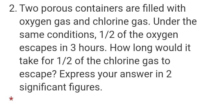 2. Two porous containers are filled with
oxygen gas and chlorine gas. Under the
same conditions, 1/2 of the oxygen
escapes in 3 hours. How long would it
take for 1/2 of the chlorine gas to
escape? Express your answer in 2
significant figures.

