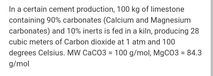 In a certain cement production, 100 kg of limestone
containing 90% carbonates (Calcium and Magnesium
carbonates) and 10% inerts is fed in a kiln, producing 28
cubic meters of Carbon dioxide at 1 atm and 100
degrees Celsius. MW CaCO3 = 100 g/mol, MgCO3 = 84.3
g/mol
