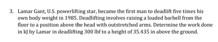 3. Lamar Gant, U.S. powerlifting star, became the first man to deadlift five times his
own body weight in 1985. Deadlifting involves raising a loaded barbell from the
floor to a position above the head with outstretched arms. Determine the work done
in kJ by Lamar in deadlifting 300 lbf to a height of 35.435 in above the ground.
