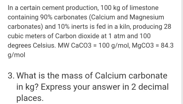 In a certain cement production, 100 kg of limestone
containing 90% carbonates (Calcium and Magnesium
carbonates) and 10% inerts is fed in a kiln, producing 28
cubic meters of Carbon dioxide at 1 atm and 100
degrees Celsius. MW CaCO3 = 100 g/mol, MgCO3 = 84.3
g/mol
3. What is the mass of Calcium carbonate
in kg? Express your answer in 2 decimal
places.
