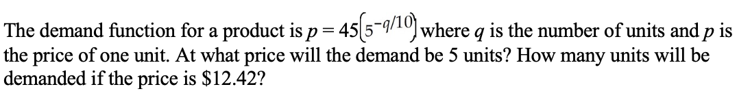 The demand function for a product is p= 45 5-9/10) where q is the number of units and p is
the price of one unit. At what price will the demand be 5 units? How many units will be
demanded if the price is $12.42?
