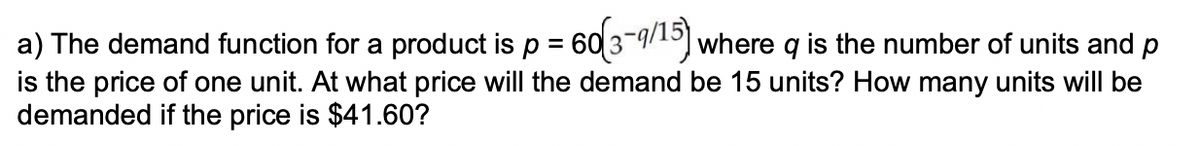 a) The demand function for a product is p = 60 3-9/15) where q is the number of units and p
is the price of one unit. At what price will the demand be 15 units? How many units will be
demanded if the price is $41.60?
