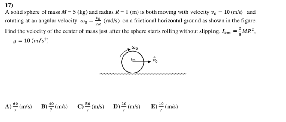 17)
A solid sphere of mass M = 5 (kg) and radius R = 1 (m) is both moving with velocity vo = 10 (m/s) and
rotating at an angular velocity wo = (rad/s) on a frictional horizontal ground as shown in the figure.
Find the velocity of the center of mass just after the sphere starts rolling without slipping. Ikm =MR?,
g = 10 (m/s²)
2R
km
A)의(ms) B)쓱 (ms)
60
50
20
C)을 (m/s) D)을 (m/s)
E) (m/s)
