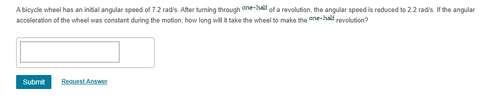 A bicycle wheel has an initial angular speed of 7.2 rad/s. After turning through one-half of a revolution, the angular speed is reduced to 2.2 rad/s. If the angular
acceleration of the wheel was constant during the motion, how long will it take the wheel to make the °ne-half revolution?
Submit
Request Answer
