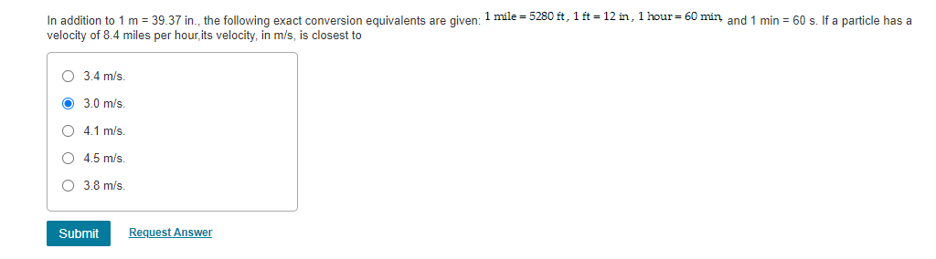 In addition to 1 m = 39.37 in., the following exact conversion equivalents are given: 1 mile = 5280 ft, 1 ft = 12 in, 1 hour= 60 min and 1 min = 60 s If a narticle has a
velocity of 8.4 miles per hour, its velocity, in m/s, is closest to
O 3.4 m/s
O 3.0 m/s
O 4.1 m/s.
O 4.5 m/s
O 3.8 m/s.
Submit
Request Answer
