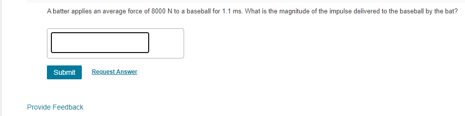 A batter applies an average force of 8000 N to a baseball for 1.1 ms. What is the magnitude of the impulse delivered to the baseball by the bat?
Submit
Request Answer
Provide Feedback
