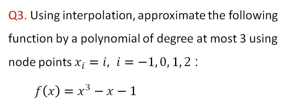 Q3. Using interpolation, approximate the following
function by a polynomial of degree at most 3 using
node points x; = i, i = -1,0, 1,2 :
f(x) = x³ – x – 1
