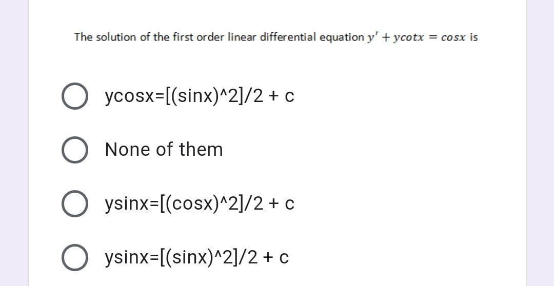 The solution of the first order linear differential equation y' + ycotx = cosx is
O ycosx=[(sinx)^2]/2 + c
None of them
ysinx=[(cosx)^2]/2+ c
O ysinx=[(sinx)^2]/2 + c
