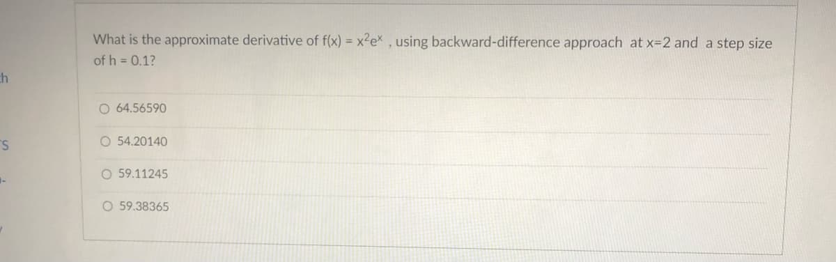 ch
S
What is the approximate derivative of f(x) = x²ex, using backward-difference approach at x=2 and a step size
of h = 0.1?
O 64.56590
O 54.20140
O 59.11245
O 59.38365