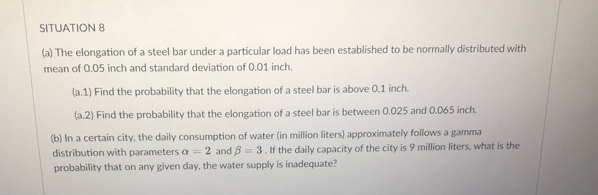 SITUATION 8
(a) The elongation of a steel bar under a particular load has been established to be normally distributed with
mean of 0.05 inch and standard deviation of 0.01 inch.
(a.1) Find the probability that the elongation of a steel bar is above 0.1 inch.
(a.2) Find the probability that the elongation of a steel bar is between 0.025 and 0.065 inch.
(b) In a certain city, the daily consumption of water (in million liters) approximately follows a gamma
distribution with parameters a = 2 and 3 = 3. If the daily capacity of the city is 9 million liters, what is the
probability that on any given day, the water supply is inadequate?