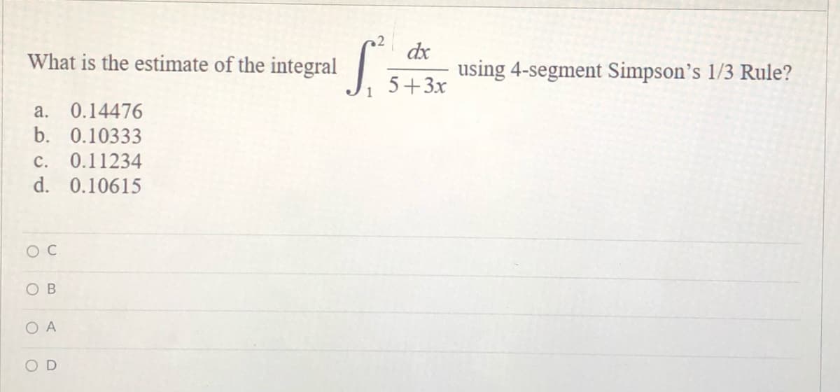 What is the estimate of the integral
a. 0.14476
b. 0.10333
c. 0.11234
d. 0.10615
OC
OB
O A
OD
2
S.
1
dx
5+3x
using 4-segment Simpson's 1/3 Rule?