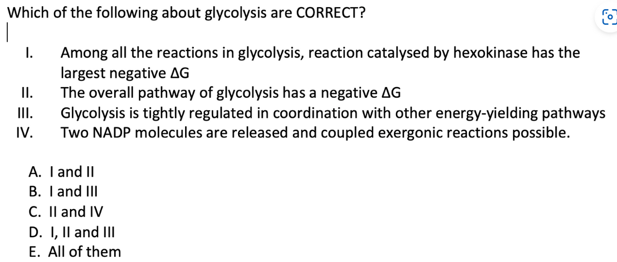 Which of the following about glycolysis are CORRECT?
1
I.
II.
III.
IV.
Among all the reactions in glycolysis, reaction catalysed by hexokinase has the
largest negative AG
The overall pathway of glycolysis has a negative AG
Glycolysis is tightly regulated in coordination with other energy-yielding pathways
Two NADP molecules are released and coupled exergonic reactions possible.
A. I and II
B. I and III
O
C. II and IV
D. I, II and III
E. All of them
