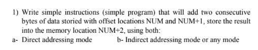 1) Write simple instructions (simple program) that will add two consecutive
bytes of data storied with offset locations NUM and NUM+1, store the result
into the memory location NUM+2, using both:
a- Direct addressing mode
b- Indirect addressing mode or any mode
