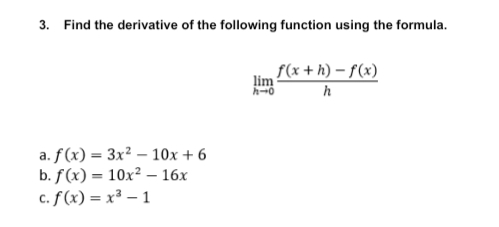3. Find the derivative of the following function using the formula.
f(x + h) – f(x)
lim
a. f(x) = 3x² – 10x + 6
b. f(x) = 10x² – 16x
c. f (x) = x³ – 1
