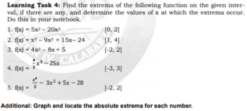 Learning Task 4: Find the extrema of the following function on the given inter-
val, if there are any, and determine the values of x at which the extrema occur.
Do this in your notebook.
1. fx) - 5x2 - 20x)
(0, 2]
CALABAR
- 3x² + 5x – 20
2. flx) = x³ – 9x² + 15x-24
3. flx) = 4x² – 8x + 5
[1, 4]
(-2, 2]
4. flx) =
(-3, 3]
5. flx) =
|-2, 2]
Additional: Graph and locate the absolute extrema for each number.
