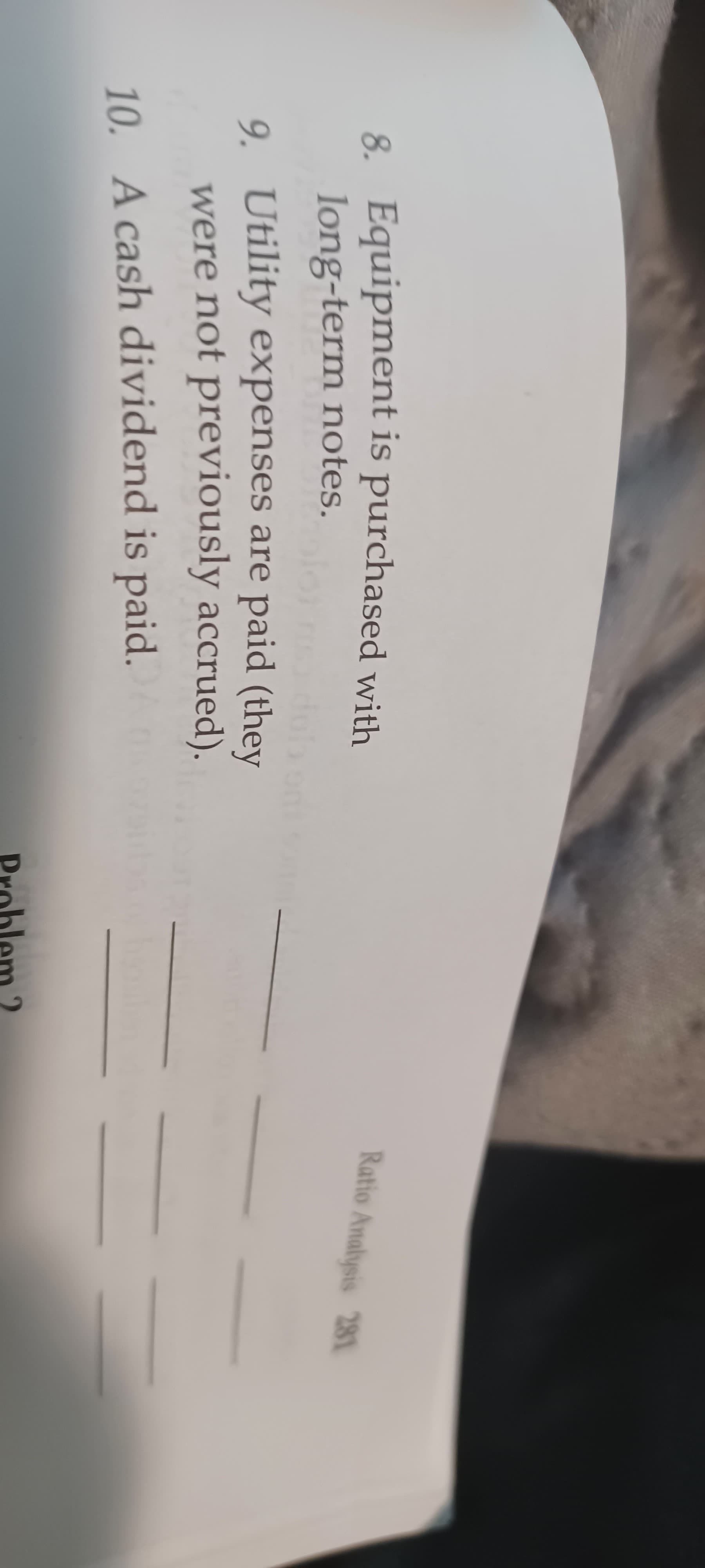 8. Equipment is purchased with
long-term notes.
Ratio Analysis 281
9. Utility expenses are paid (they
were not previously accrued).
10. A cash dividend is paid.
Problem 2
