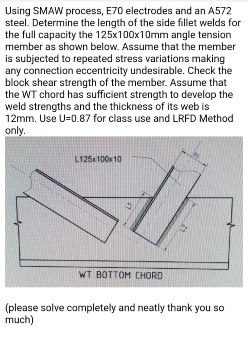 Using SMAW process, E70 electrodes and an A572
steel. Determine the length of the side fillet welds for
the full capacity the 125x100x10mm angle tension
member as shown below. Assume that the member
is subjected to repeated stress variations making
any connection eccentricity undesirable. Check the
block shear strength of the member. Assume that
the WT chord has sufficient strength to develop the
weld strengths and the thickness of its web is
12mm. Use U=0.87 for class use and LRFD Method
only.
L125x100x10
V
WT BOTTOM CHORD
(please solve completely and neatly thank you so
much)
12S