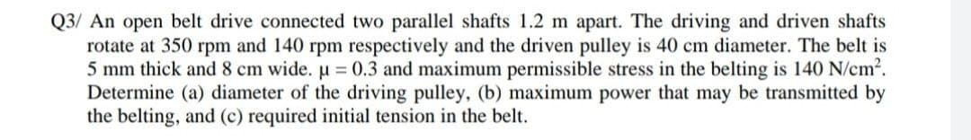 Q3/ An open belt drive connected two parallel shafts 1.2 m apart. The driving and driven shafts
rotate at 350 rpm and 140 rpm respectively and the driven pulley is 40 cm diameter. The belt is
5 mm thick and 8 cm wide. u = 0.3 and maximum permissible stress in the belting is 140 N/cm².
Determine (a) diameter of the driving pulley, (b) maximum power that may be transmitted by
the belting, and (c) required initial tension in the belt.
