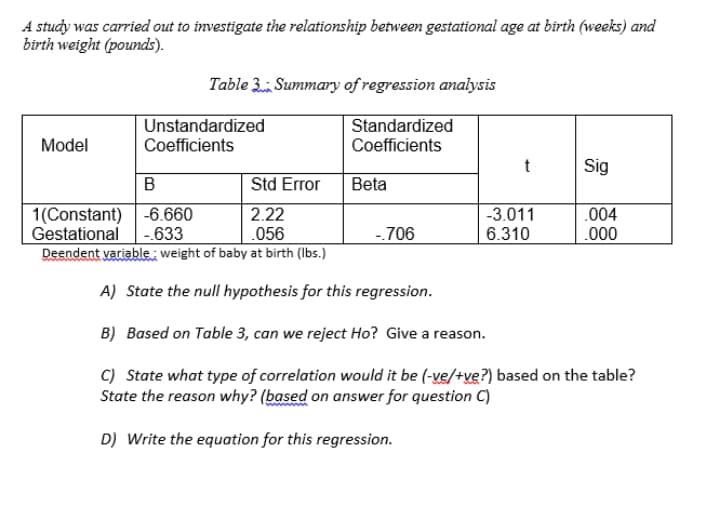 A study was carried out to investigate the relationship between gestational age at birth (weeks) and
birth weight (pounds).
Table 3 Summary of regression analysis
|Unstandardized
Standardized
Model
Coefficients
Coefficients
t
Sig
Std Error
Beta
.004
1(Constant) -6.660
Gestational -.633
Deendent variablei weight of baby at birth (Ibs.)
2.22
.056
-3.011
6.310
-706
.000
A) State the null hypothesis for this regression.
B) Based on Table 3, can we reject Ho? Give a reason.
C) State what type of correlation would it be (-ve/+ve?) based on the table?
State the reason why? (based on answer for question C)
D) Write the equation for this regression.
