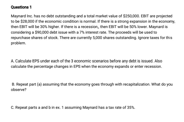 Questions 1
Maynard Inc. has no debt outstanding and a total market value of $250,000. EBIT are projected
to be $28,000 if the economic condition is normal. If there is a strong expansion in the economy.
then EBIT will be 30% higher. If there is a recession, then EBIT will be 50% lower. Maynard is
considering a $90,000 debt issue with a 7% interest rate. The proceeds will be used to
repurchase shares of stock. There are currently 5,000 shares outstanding. Ignore taxes for this
problem.
A. Calculate EPS under each of the 3 economic scenarios before any debt is issued. Also
calculate the percentage changes in EPS when the economy expands or enter recession.
B. Repeat part (a) assuming that the economy goes through with recapitalization. What do you
observe?
C. Repeat parts a and b in ex. 1 assuming Maynard has a tax rate of 35%.
