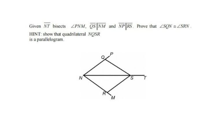 Given NT bisects ZPNM, QS NM and NP RS. Prove that ZSON = ZSRN.
HINT: show that quadrilateral NQSR
is a parallelogram.
N

