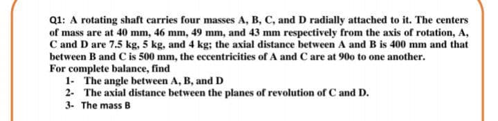 Q1: A rotating shaft carries four masses A, B, C, and D radially attached to it. The centers
of mass are at 40 mm, 46 mm, 49 mm, and 43 mm respectively from the axis of rotation, A,
C and D are 7.5 kg, 5 kg, and 4 kg; the axial distance between A andB is 400 mm and that
between B and C is 500 mm, the eccentricities of A and C are at 90o to one another.
For complete balance, find
1- The angle between A, B, and D
2- The axial distance between the planes of revolution of C and D.
3. The mass B
