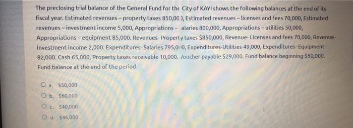 The preclosing trial balance of the General Fund for the City of KAYI shows the following balances at the end of its
fiscal year. Estimated revenues - property taxes 850,00 ), Estimated revenues - licenses and fees 70,000, Estimated
revenues - investment income 5,000, Appropriations - alaries 800,000, Appropriations- utilities 50,000,
Appropriations - equipment 85,000. Revenues- Property taxes $850,000, Revenue- Licenses and fees 70,000, Revenue-
Investment income 2,000. Expenditures- Salaries 795,01 10, Expenditures-Utilities 49,000, Expenditures- Equipment
82,000. Cash 65,000, Property taxes receivable 10,000. Joucher payable $29,000. Fund balance beginning $50,000.
Fund balance at the end of the period
a. $50,000
O b. 560,000
O c. $40,000
O d. $46,000
