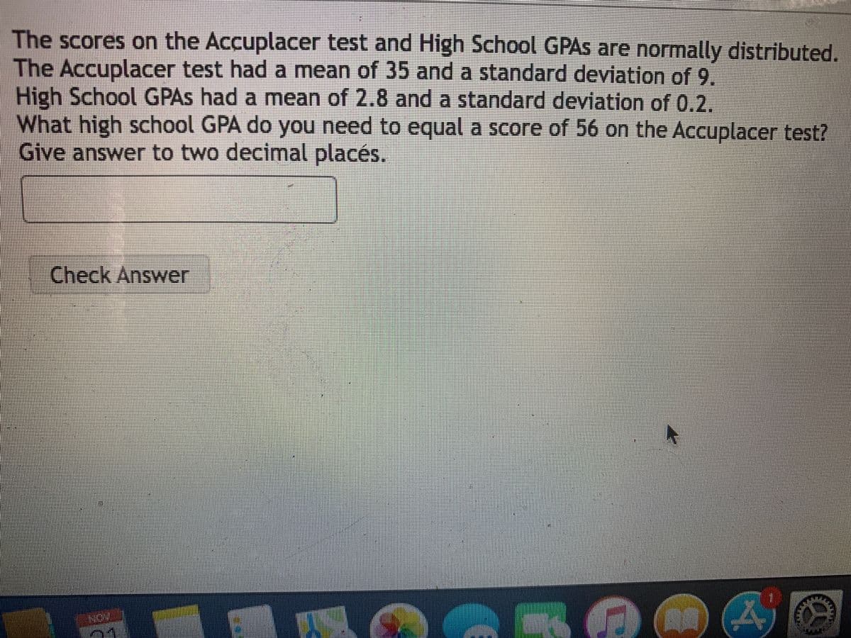 The scores on the Accuplacer test and High School GPAS are normally distributed.
The Accuplacer test had a mean of 35 and a standard deviation of 9.
High School GPAS had a mean of 2.8 and a standard deviation of 0.2.
What high school GPA do you need to equal a score of 56 on the Accuplacer test?
Give answer to two decimal placés.
Check Answer
