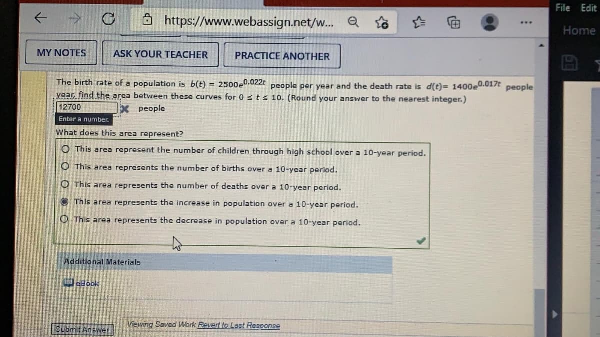 File Edit
ô https://www.webassign.net/w.. a
Home
MY NOTES
ASK YOUR TEACHER
PRACTICE ANOTHER
The birth rate of a population is b(t) = 2500e0.022t people per year and the death rate is d(t)= 1400e0.017t people
year, find the area between these curves for 0 sts 10. (Round your answer to the nearest integer.)
12700
people
Enter a number.
What does this area represent?
O This area represent the number of children through high school over a 10-year period.
O This area represents the number of births over a 10-year period.
O This area represents the number of deaths over a 10-year period.
O This area represents the increase in population over a 10-year period.
O This area represents the decrease in population over a 10-year period.
Additional Materials
DeBook
Viewing Saved Work Revert to Last Response
Submit Answer.
