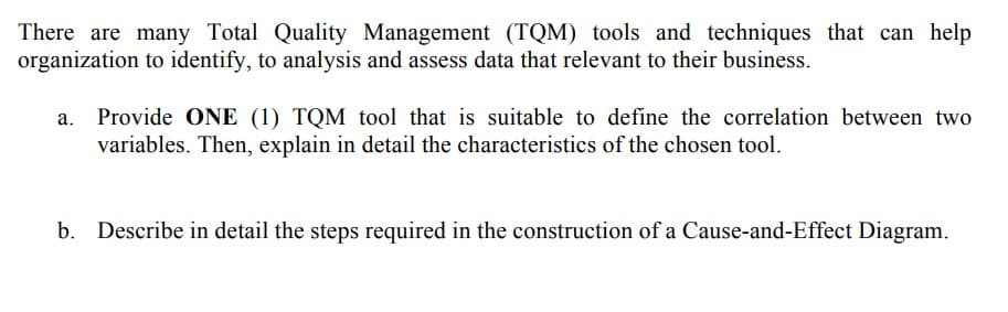 There are many Total Quality Management (TQM) tools and techniques that can help
organization to identify, to analysis and assess data that relevant to their business.
Provide ONE (1) TQM tool that is suitable to define the correlation between two
variables. Then, explain in detail the characteristics of the chosen tool.
b. Describe in detail the steps required in the construction of a Cause-and-Effect Diagram.
